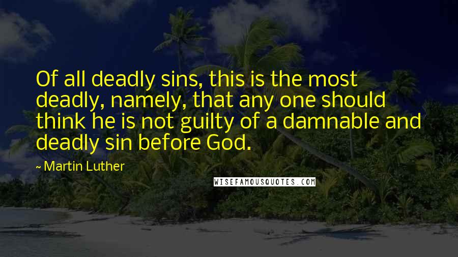 Martin Luther Quotes: Of all deadly sins, this is the most deadly, namely, that any one should think he is not guilty of a damnable and deadly sin before God.