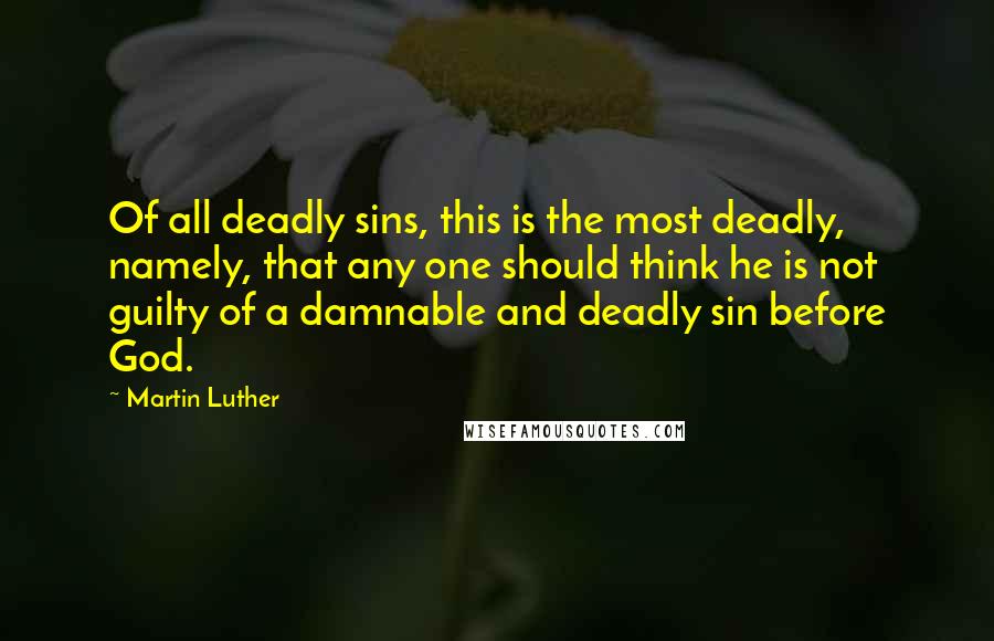 Martin Luther Quotes: Of all deadly sins, this is the most deadly, namely, that any one should think he is not guilty of a damnable and deadly sin before God.
