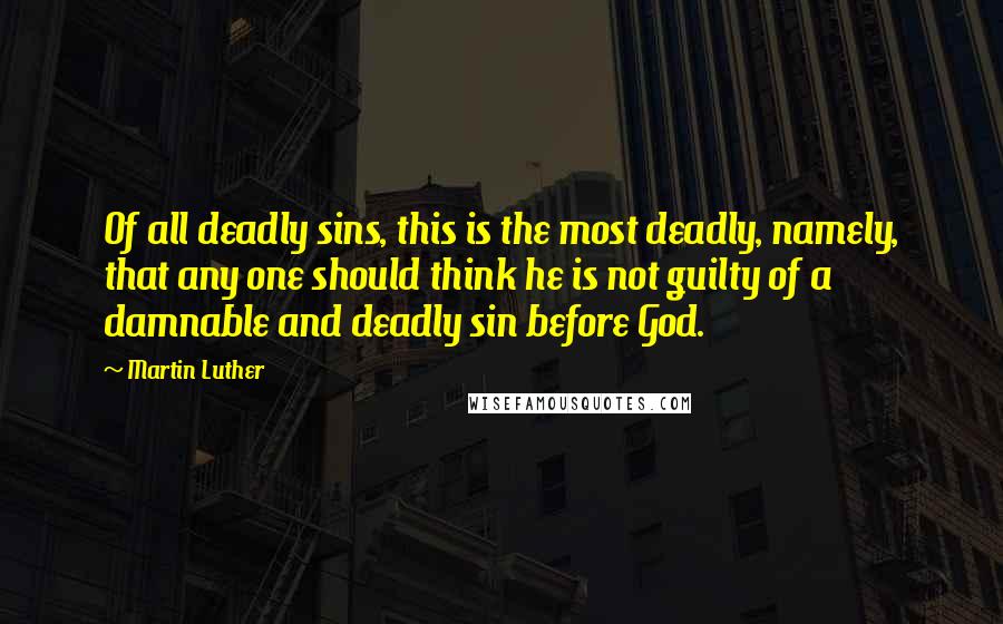 Martin Luther Quotes: Of all deadly sins, this is the most deadly, namely, that any one should think he is not guilty of a damnable and deadly sin before God.