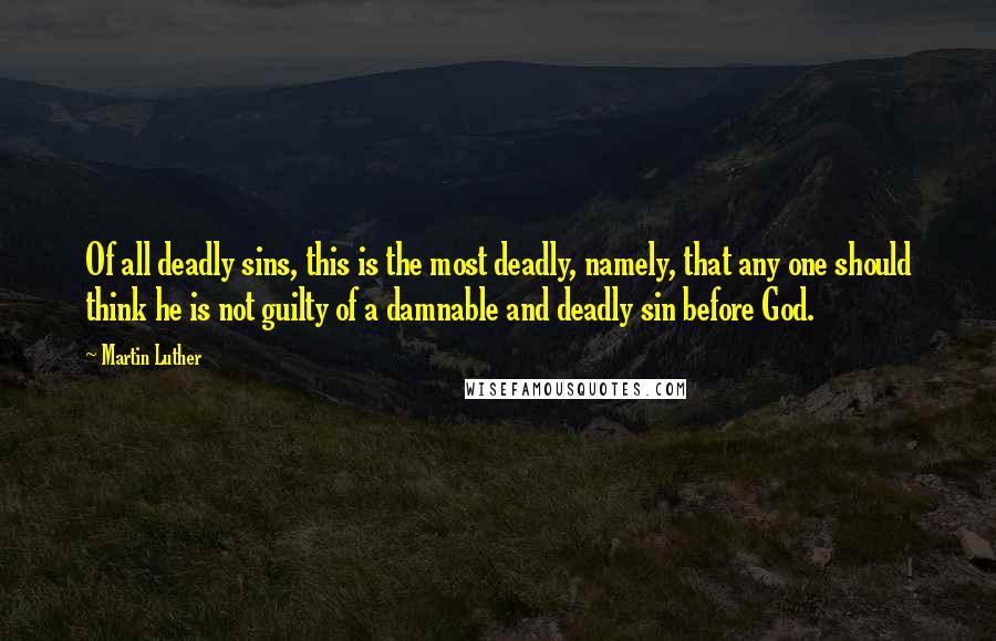 Martin Luther Quotes: Of all deadly sins, this is the most deadly, namely, that any one should think he is not guilty of a damnable and deadly sin before God.