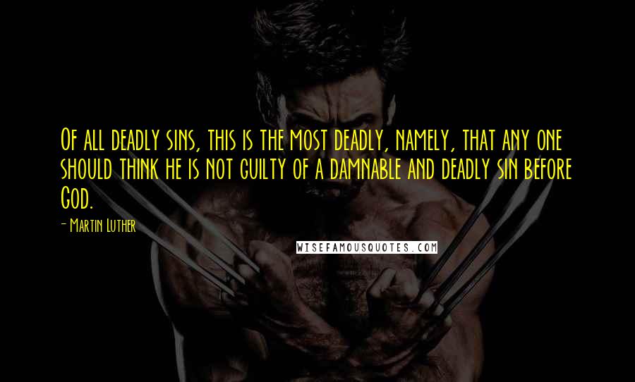 Martin Luther Quotes: Of all deadly sins, this is the most deadly, namely, that any one should think he is not guilty of a damnable and deadly sin before God.