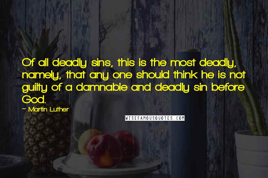 Martin Luther Quotes: Of all deadly sins, this is the most deadly, namely, that any one should think he is not guilty of a damnable and deadly sin before God.