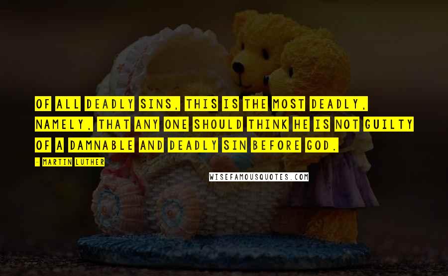 Martin Luther Quotes: Of all deadly sins, this is the most deadly, namely, that any one should think he is not guilty of a damnable and deadly sin before God.