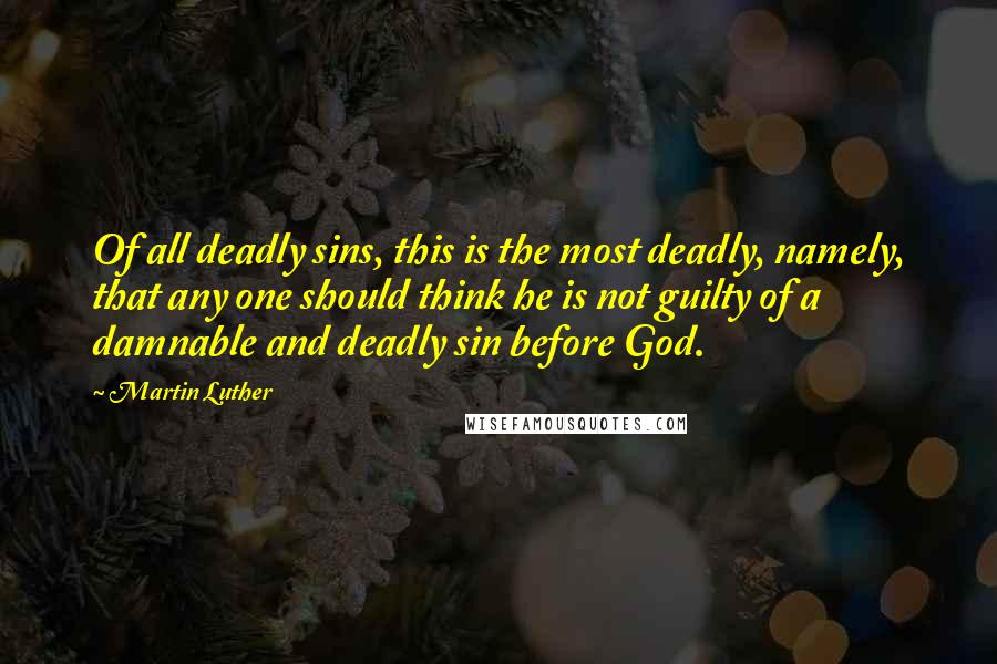 Martin Luther Quotes: Of all deadly sins, this is the most deadly, namely, that any one should think he is not guilty of a damnable and deadly sin before God.