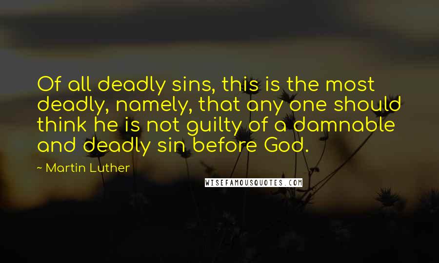 Martin Luther Quotes: Of all deadly sins, this is the most deadly, namely, that any one should think he is not guilty of a damnable and deadly sin before God.