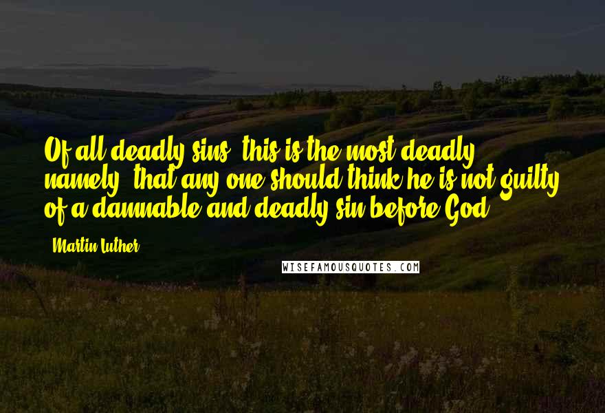 Martin Luther Quotes: Of all deadly sins, this is the most deadly, namely, that any one should think he is not guilty of a damnable and deadly sin before God.