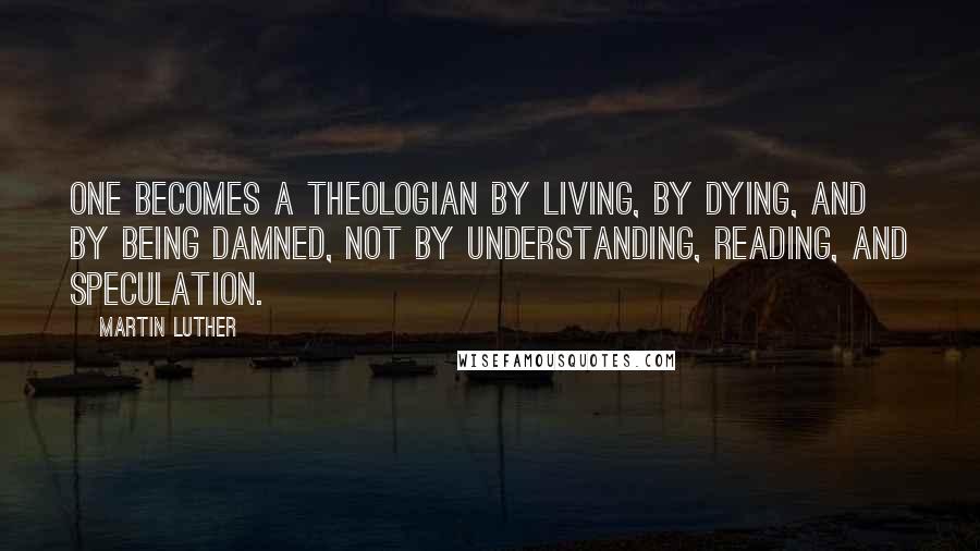 Martin Luther Quotes: One becomes a theologian by living, by dying, and by being damned, not by understanding, reading, and speculation.