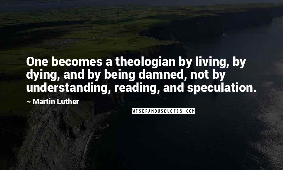 Martin Luther Quotes: One becomes a theologian by living, by dying, and by being damned, not by understanding, reading, and speculation.