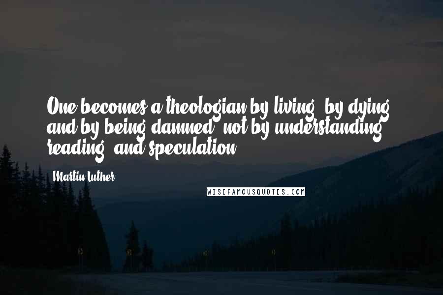 Martin Luther Quotes: One becomes a theologian by living, by dying, and by being damned, not by understanding, reading, and speculation.