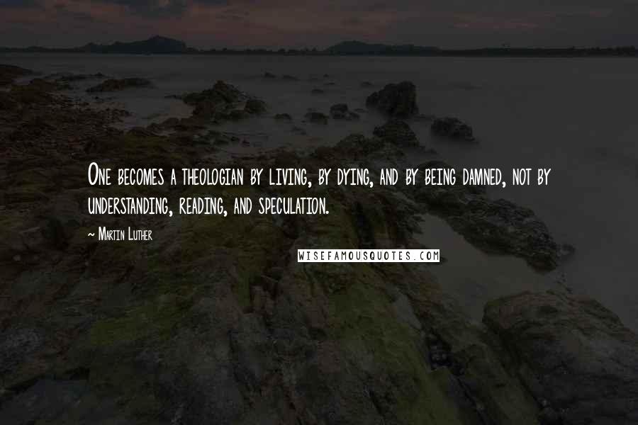 Martin Luther Quotes: One becomes a theologian by living, by dying, and by being damned, not by understanding, reading, and speculation.