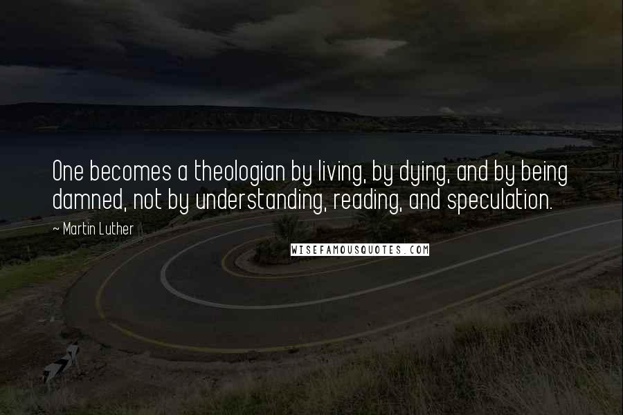 Martin Luther Quotes: One becomes a theologian by living, by dying, and by being damned, not by understanding, reading, and speculation.