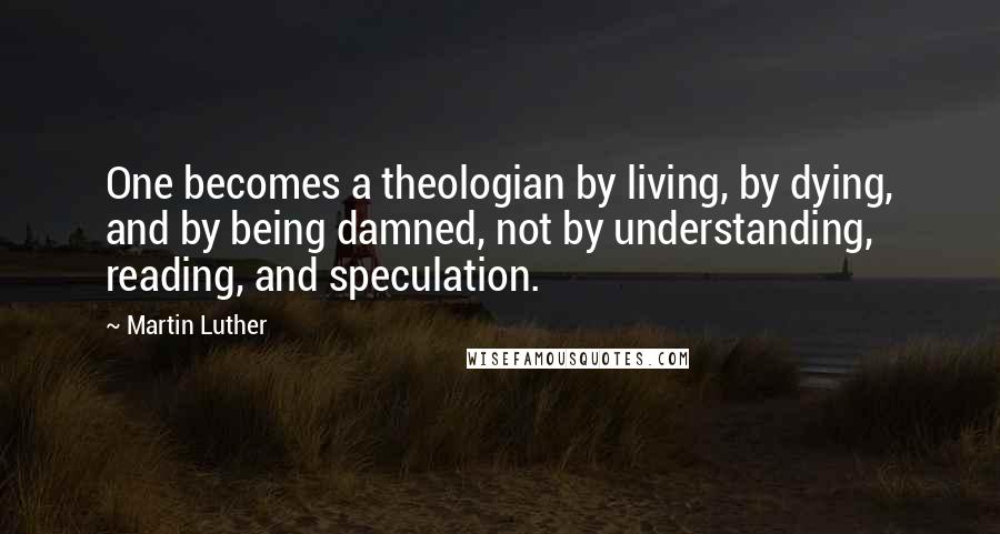 Martin Luther Quotes: One becomes a theologian by living, by dying, and by being damned, not by understanding, reading, and speculation.
