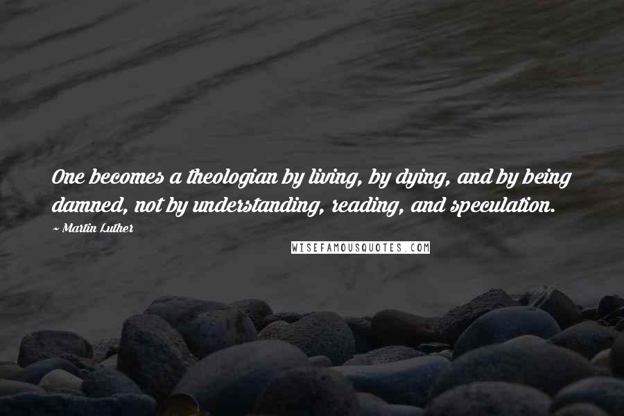 Martin Luther Quotes: One becomes a theologian by living, by dying, and by being damned, not by understanding, reading, and speculation.