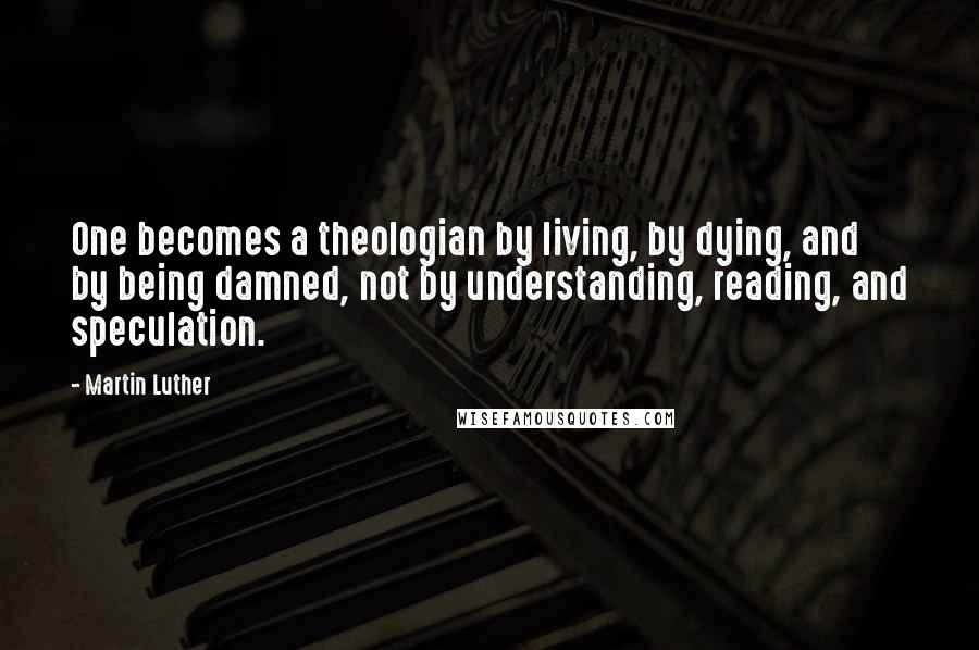 Martin Luther Quotes: One becomes a theologian by living, by dying, and by being damned, not by understanding, reading, and speculation.