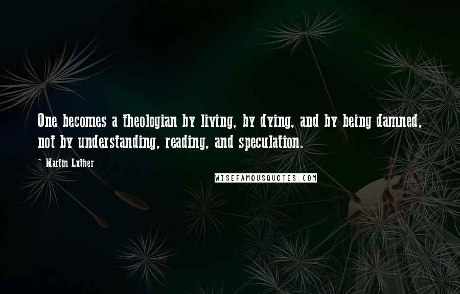 Martin Luther Quotes: One becomes a theologian by living, by dying, and by being damned, not by understanding, reading, and speculation.