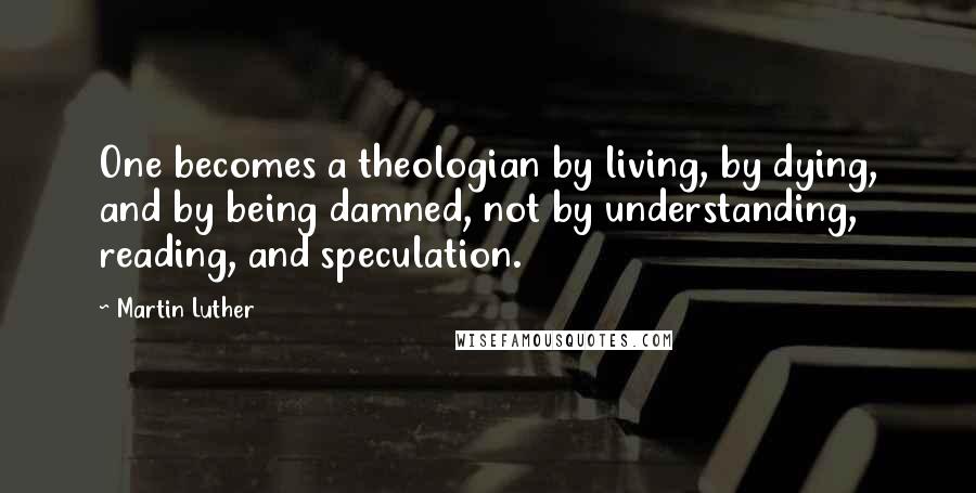 Martin Luther Quotes: One becomes a theologian by living, by dying, and by being damned, not by understanding, reading, and speculation.
