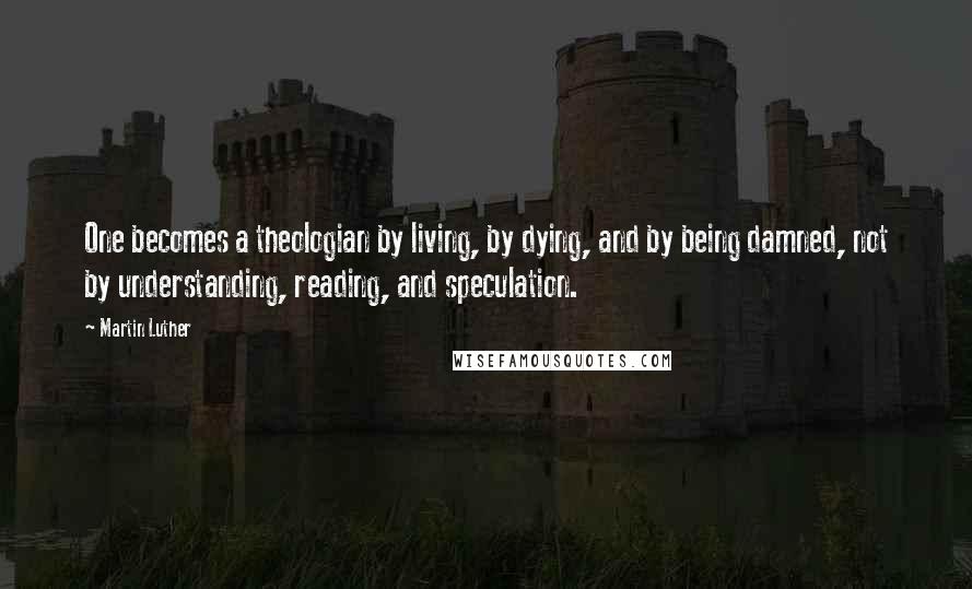 Martin Luther Quotes: One becomes a theologian by living, by dying, and by being damned, not by understanding, reading, and speculation.