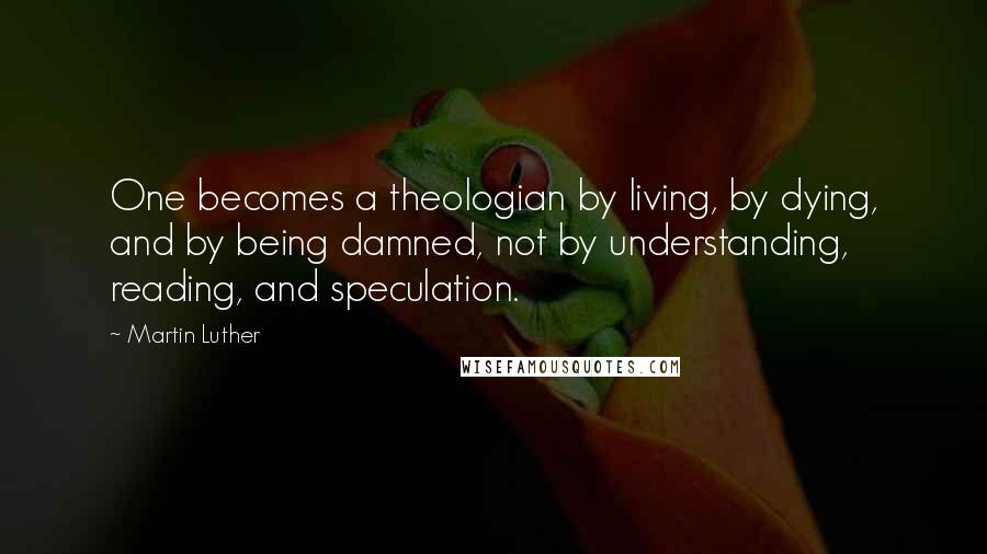 Martin Luther Quotes: One becomes a theologian by living, by dying, and by being damned, not by understanding, reading, and speculation.