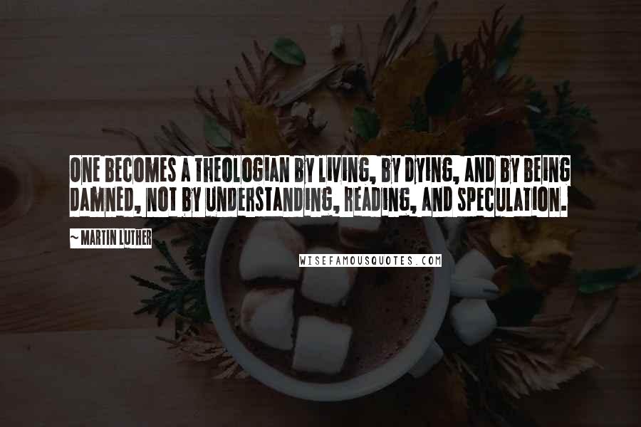 Martin Luther Quotes: One becomes a theologian by living, by dying, and by being damned, not by understanding, reading, and speculation.