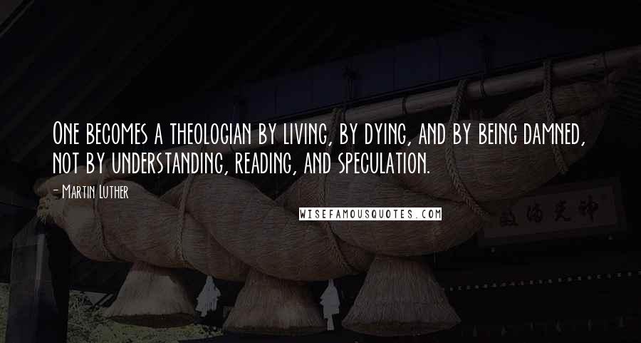 Martin Luther Quotes: One becomes a theologian by living, by dying, and by being damned, not by understanding, reading, and speculation.