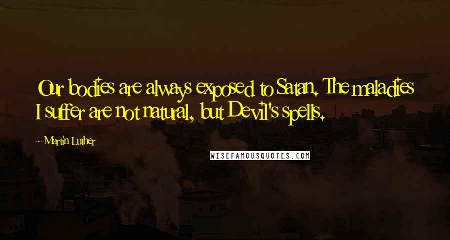 Martin Luther Quotes: Our bodies are always exposed to Satan. The maladies I suffer are not natural, but Devil's spells.