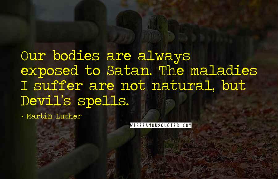 Martin Luther Quotes: Our bodies are always exposed to Satan. The maladies I suffer are not natural, but Devil's spells.