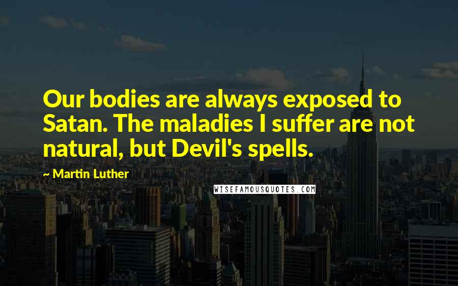 Martin Luther Quotes: Our bodies are always exposed to Satan. The maladies I suffer are not natural, but Devil's spells.