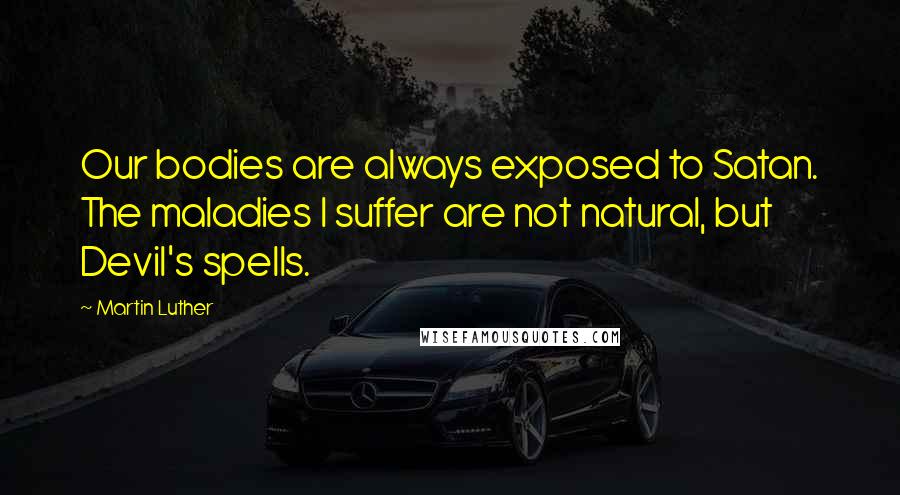 Martin Luther Quotes: Our bodies are always exposed to Satan. The maladies I suffer are not natural, but Devil's spells.