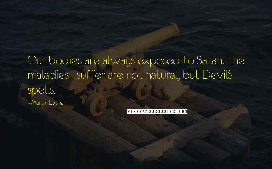 Martin Luther Quotes: Our bodies are always exposed to Satan. The maladies I suffer are not natural, but Devil's spells.