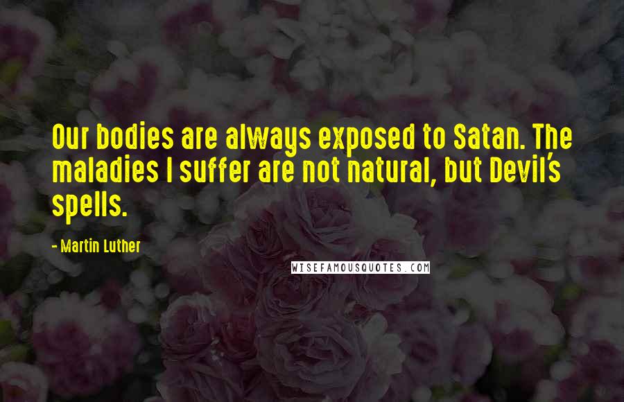 Martin Luther Quotes: Our bodies are always exposed to Satan. The maladies I suffer are not natural, but Devil's spells.