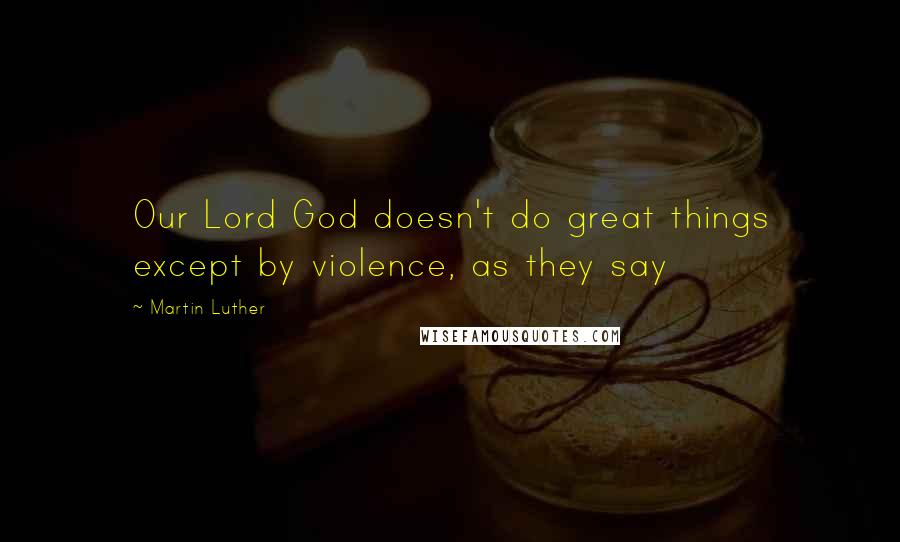 Martin Luther Quotes: Our Lord God doesn't do great things except by violence, as they say