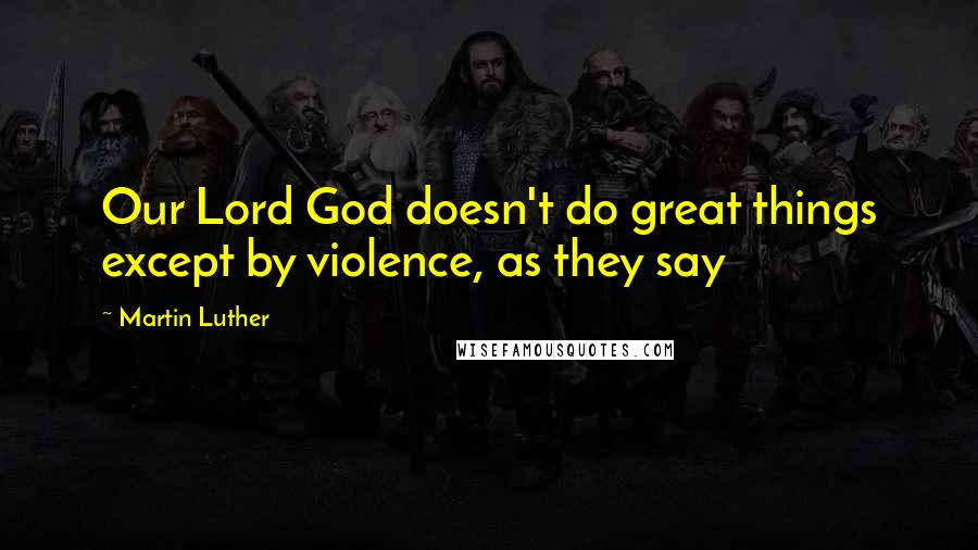 Martin Luther Quotes: Our Lord God doesn't do great things except by violence, as they say