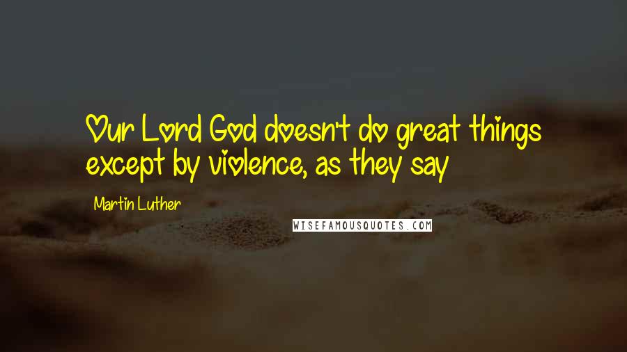 Martin Luther Quotes: Our Lord God doesn't do great things except by violence, as they say