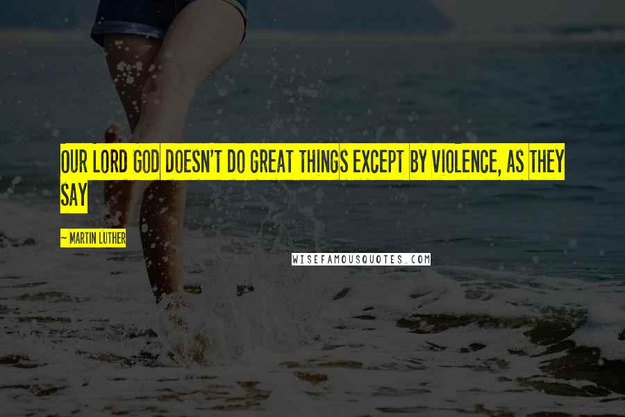 Martin Luther Quotes: Our Lord God doesn't do great things except by violence, as they say