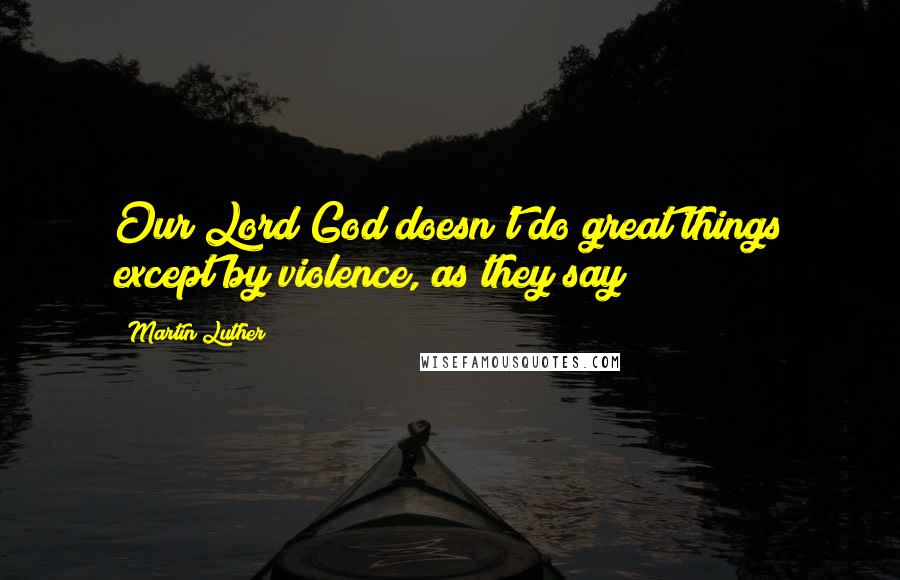Martin Luther Quotes: Our Lord God doesn't do great things except by violence, as they say