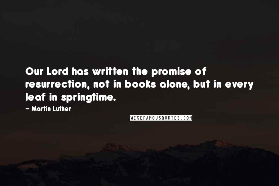 Martin Luther Quotes: Our Lord has written the promise of resurrection, not in books alone, but in every leaf in springtime.