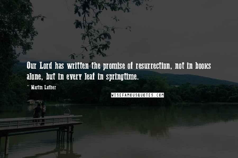 Martin Luther Quotes: Our Lord has written the promise of resurrection, not in books alone, but in every leaf in springtime.