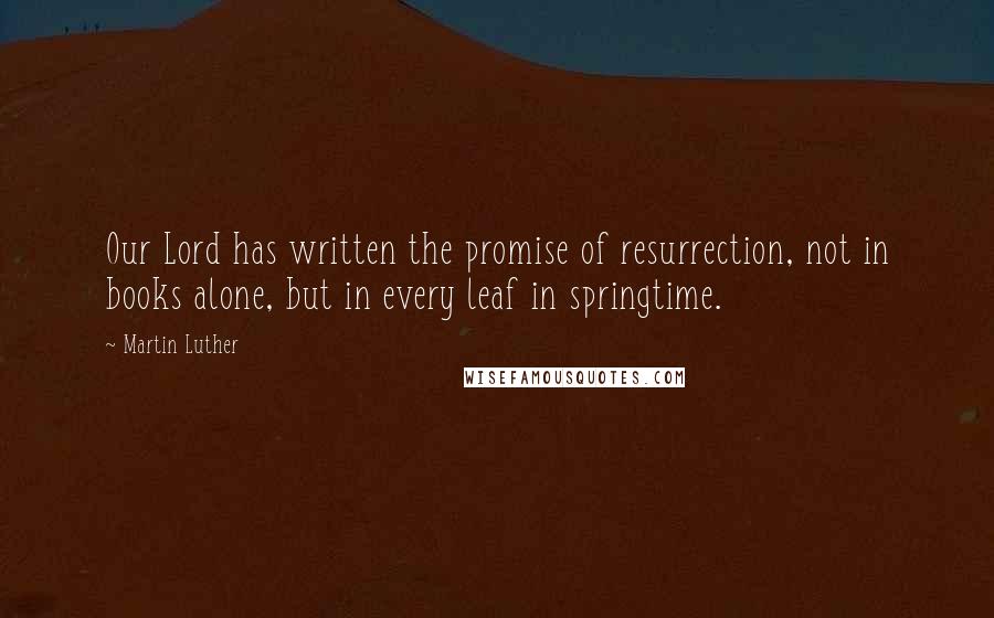 Martin Luther Quotes: Our Lord has written the promise of resurrection, not in books alone, but in every leaf in springtime.