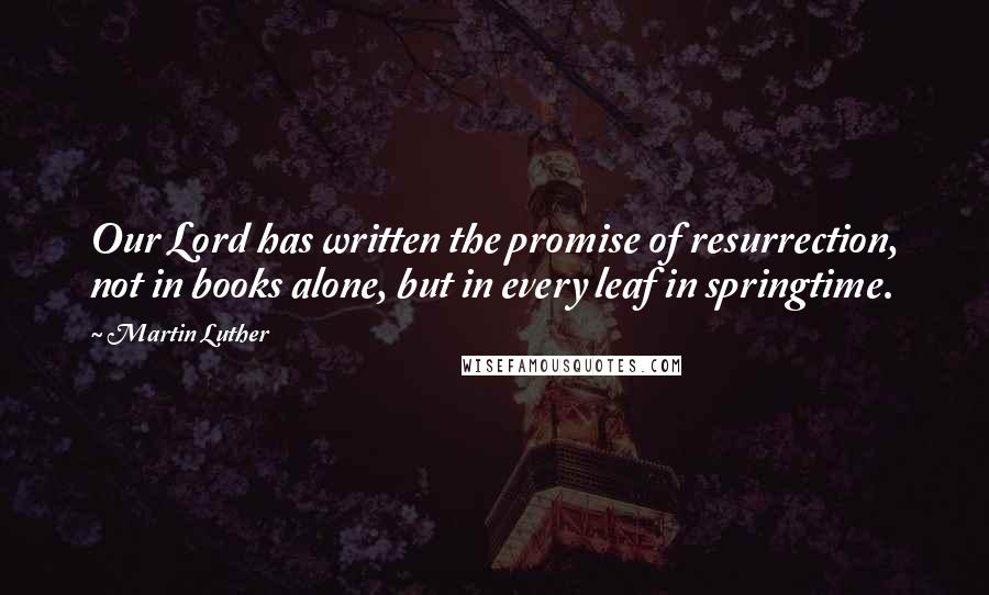 Martin Luther Quotes: Our Lord has written the promise of resurrection, not in books alone, but in every leaf in springtime.