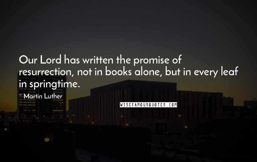 Martin Luther Quotes: Our Lord has written the promise of resurrection, not in books alone, but in every leaf in springtime.