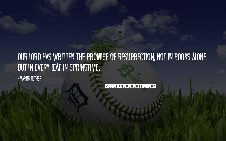 Martin Luther Quotes: Our Lord has written the promise of resurrection, not in books alone, but in every leaf in springtime.