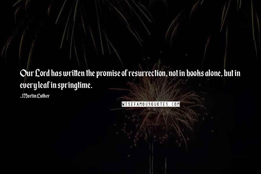 Martin Luther Quotes: Our Lord has written the promise of resurrection, not in books alone, but in every leaf in springtime.