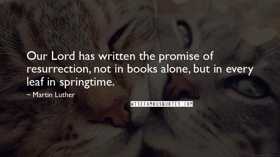 Martin Luther Quotes: Our Lord has written the promise of resurrection, not in books alone, but in every leaf in springtime.