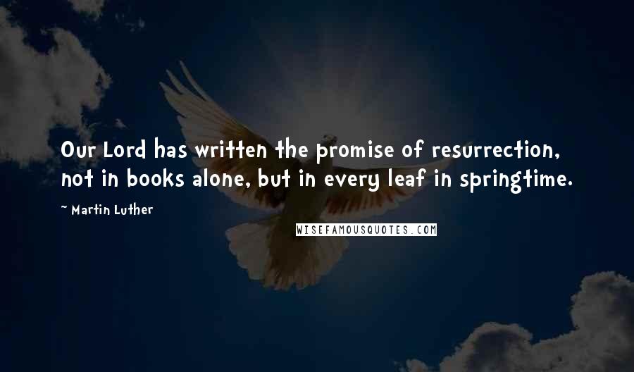 Martin Luther Quotes: Our Lord has written the promise of resurrection, not in books alone, but in every leaf in springtime.