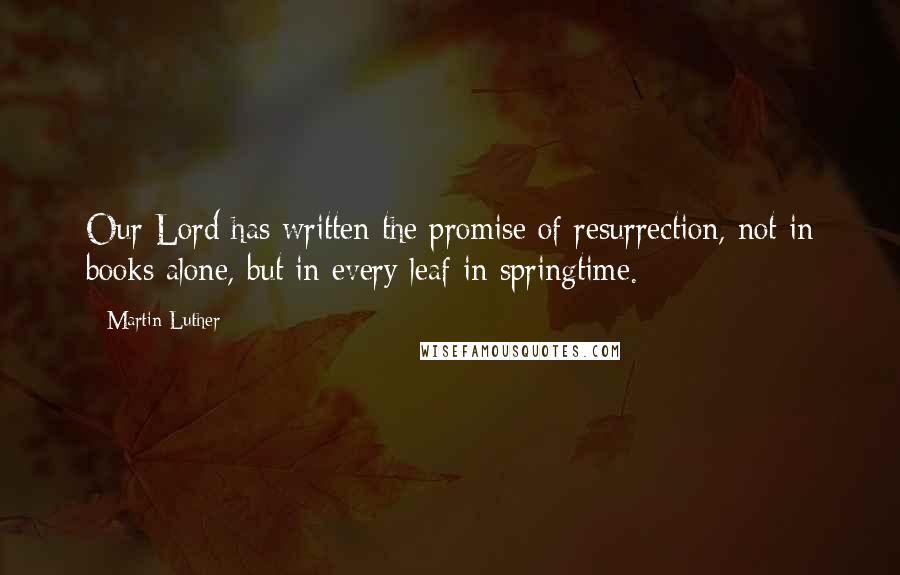 Martin Luther Quotes: Our Lord has written the promise of resurrection, not in books alone, but in every leaf in springtime.