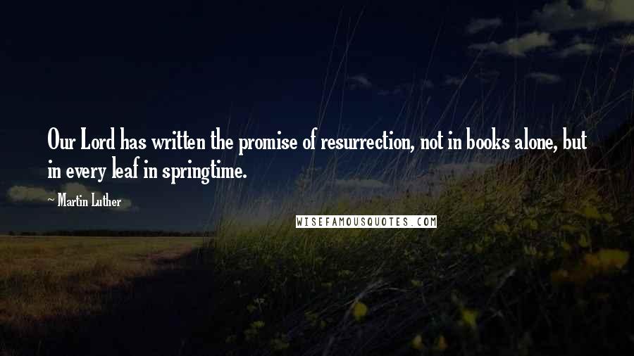 Martin Luther Quotes: Our Lord has written the promise of resurrection, not in books alone, but in every leaf in springtime.