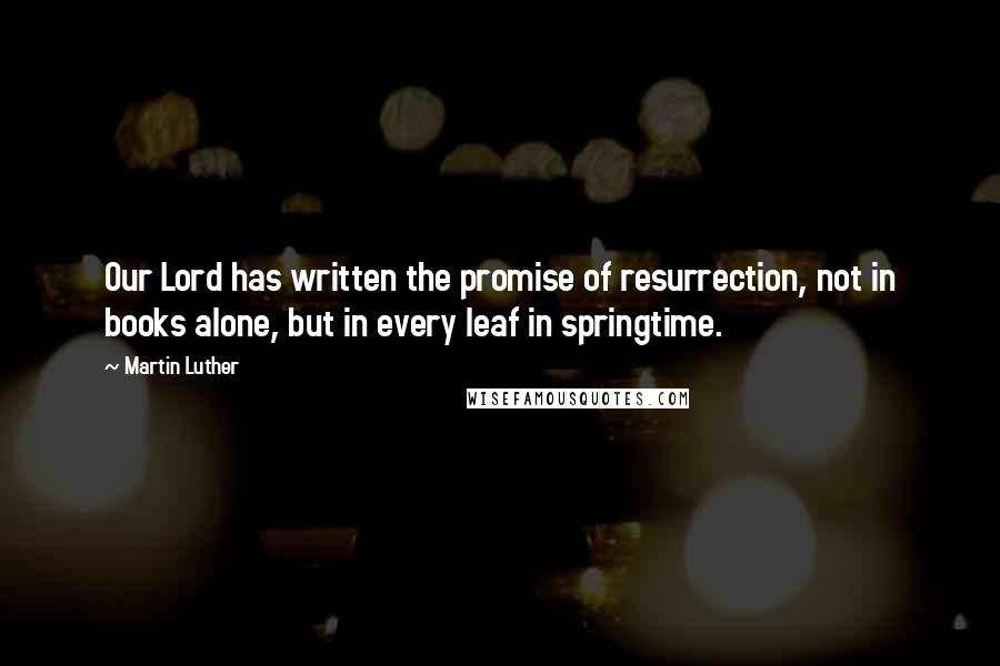 Martin Luther Quotes: Our Lord has written the promise of resurrection, not in books alone, but in every leaf in springtime.