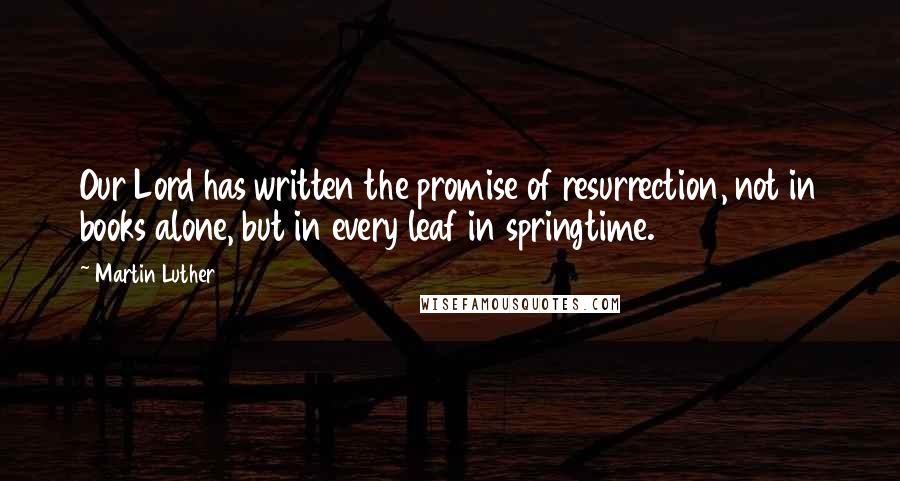 Martin Luther Quotes: Our Lord has written the promise of resurrection, not in books alone, but in every leaf in springtime.