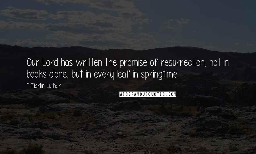 Martin Luther Quotes: Our Lord has written the promise of resurrection, not in books alone, but in every leaf in springtime.