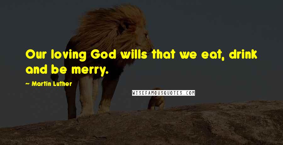 Martin Luther Quotes: Our loving God wills that we eat, drink and be merry.